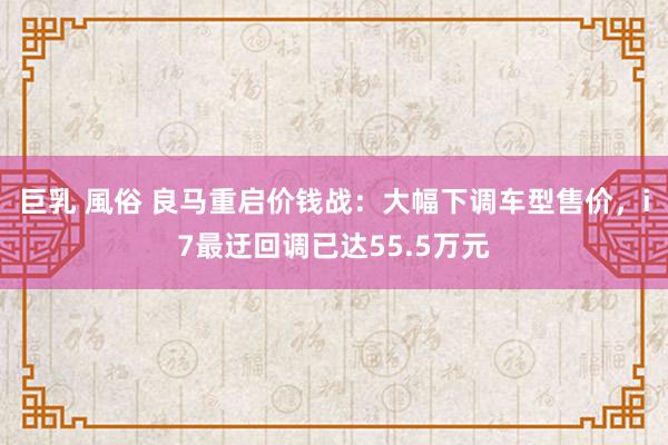 巨乳 風俗 良马重启价钱战：大幅下调车型售价，i7最迂回调已达55.5万元