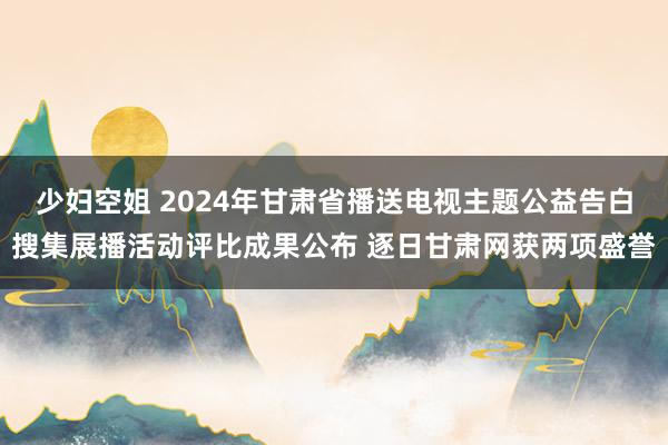 少妇空姐 2024年甘肃省播送电视主题公益告白搜集展播活动评比成果公布 逐日甘肃网获两项盛誉