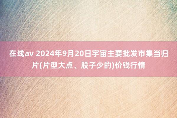 在线av 2024年9月20日宇宙主要批发市集当归片(片型大点、股子少的)价钱行情