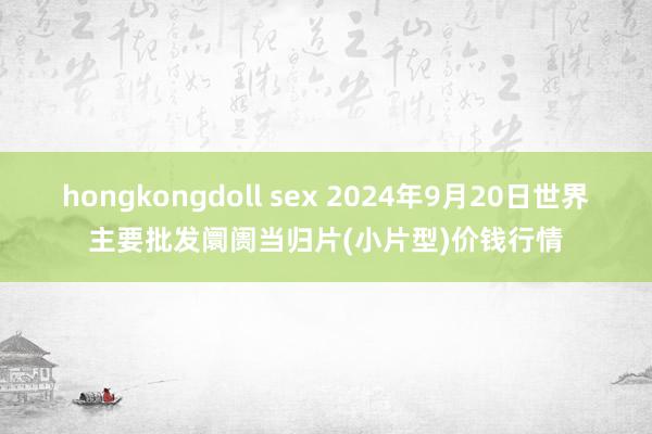 hongkongdoll sex 2024年9月20日世界主要批发阛阓当归片(小片型)价钱行情