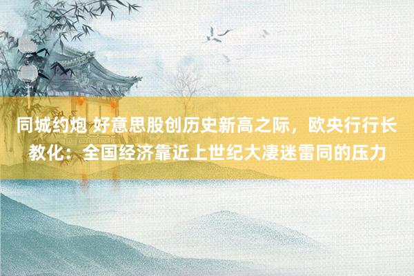 同城约炮 好意思股创历史新高之际，欧央行行长教化：全国经济靠近上世纪大凄迷雷同的压力