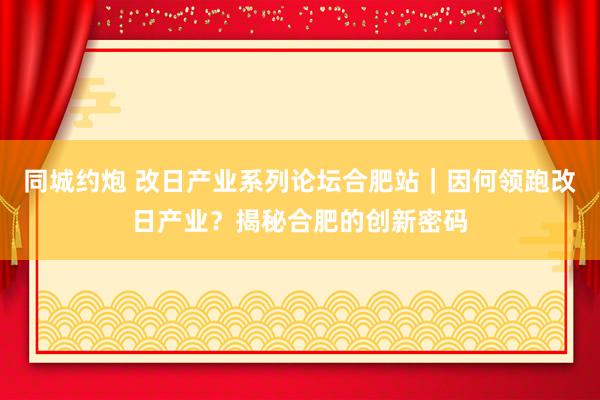 同城约炮 改日产业系列论坛合肥站｜因何领跑改日产业？揭秘合肥的创新密码