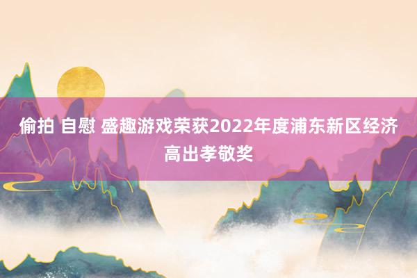 偷拍 自慰 盛趣游戏荣获2022年度浦东新区经济高出孝敬奖