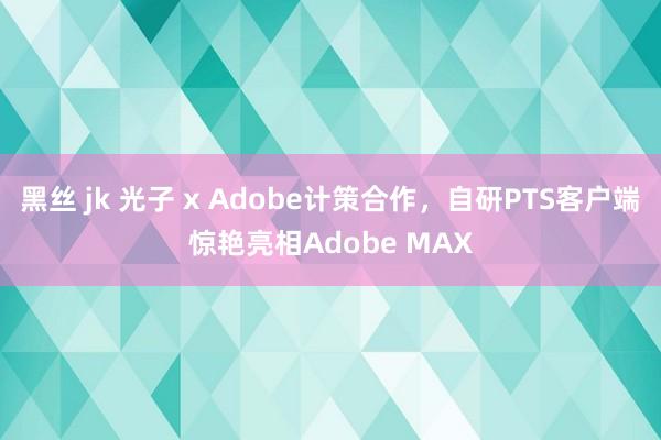 黑丝 jk 光子 x Adobe计策合作，自研PTS客户端惊艳亮相Adobe MAX