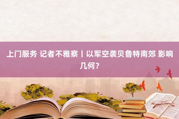 上门服务 记者不雅察丨以军空袭贝鲁特南郊 影响几何？