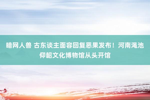 暗网人兽 古东谈主面容回复恶果发布！河南渑池仰韶文化博物馆从头开馆