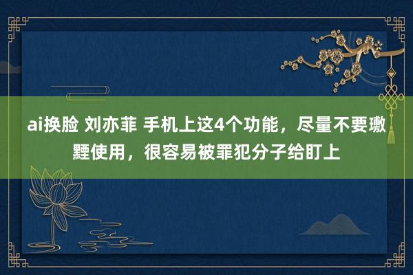 ai换脸 刘亦菲 手机上这4个功能，尽量不要璷黫使用，很容易被罪犯分子给盯上