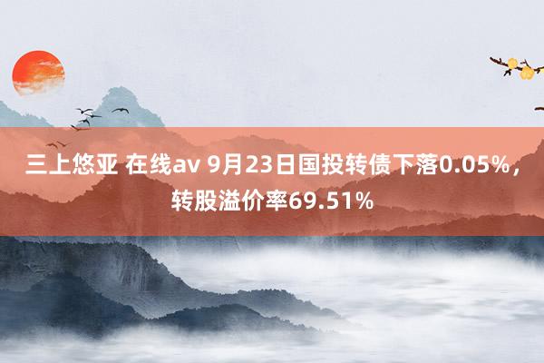 三上悠亚 在线av 9月23日国投转债下落0.05%，转股溢价率69.51%