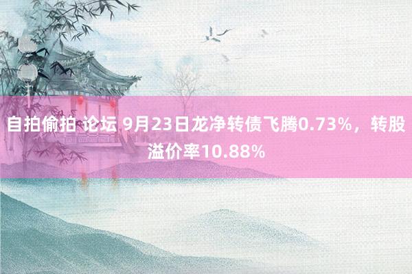 自拍偷拍 论坛 9月23日龙净转债飞腾0.73%，转股溢价率10.88%