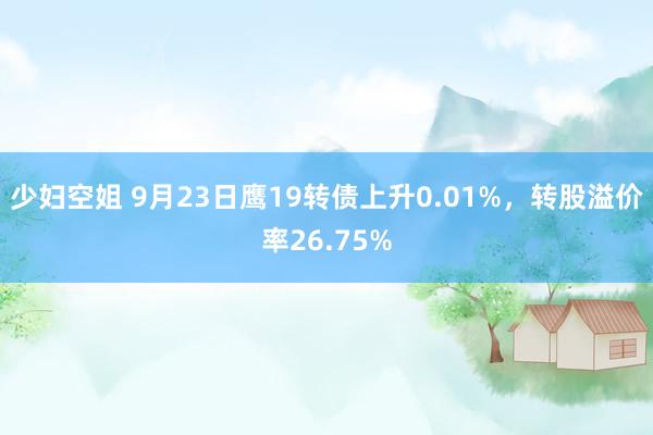 少妇空姐 9月23日鹰19转债上升0.01%，转股溢价率26.75%