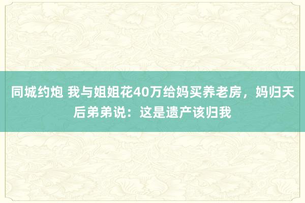 同城约炮 我与姐姐花40万给妈买养老房，妈归天后弟弟说：这是遗产该归我