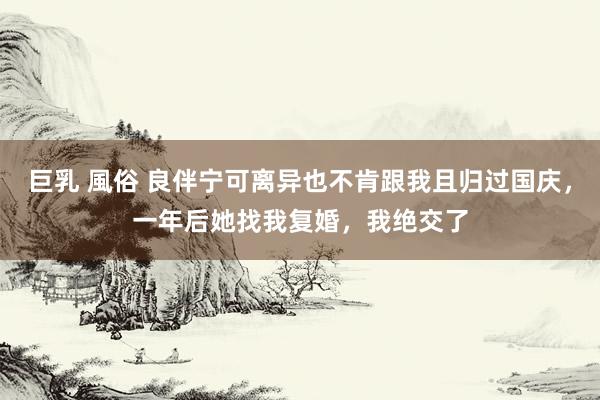 巨乳 風俗 良伴宁可离异也不肯跟我且归过国庆，一年后她找我复婚，我绝交了