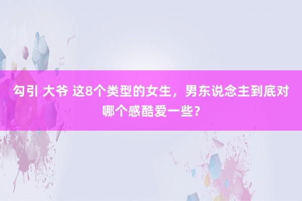 勾引 大爷 这8个类型的女生，男东说念主到底对哪个感酷爱一些？