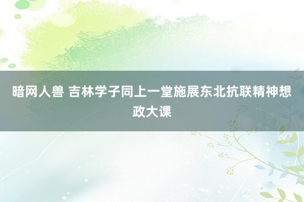 暗网人兽 吉林学子同上一堂施展东北抗联精神想政大课