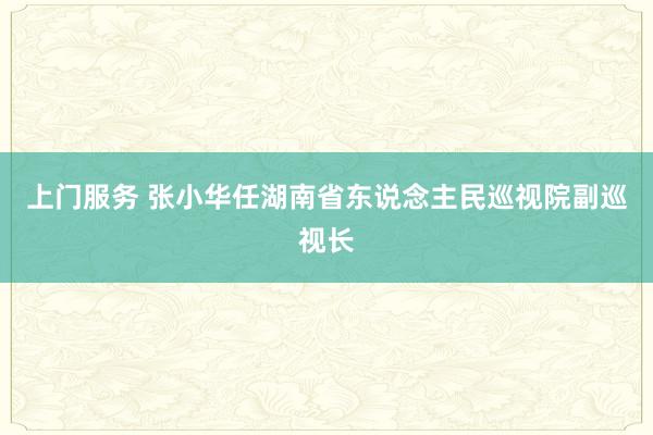 上门服务 张小华任湖南省东说念主民巡视院副巡视长