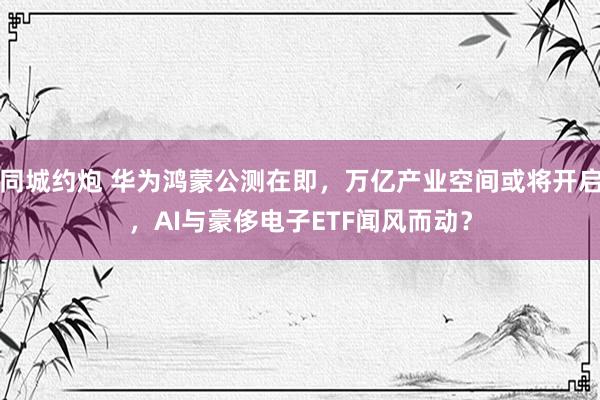 同城约炮 华为鸿蒙公测在即，万亿产业空间或将开启，AI与豪侈电子ETF闻风而动？