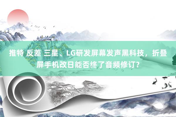 推特 反差 三星、LG研发屏幕发声黑科技，折叠屏手机改日能否终了音频修订？