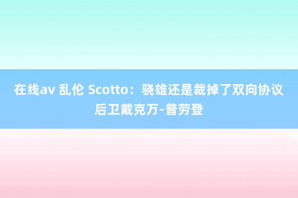 在线av 乱伦 Scotto：骁雄还是裁掉了双向协议后卫戴克万-普劳登