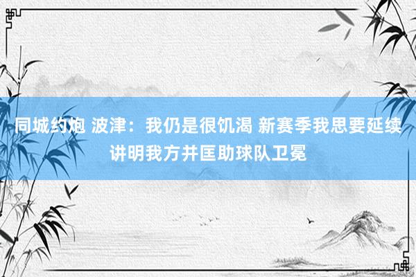 同城约炮 波津：我仍是很饥渴 新赛季我思要延续讲明我方并匡助球队卫冕