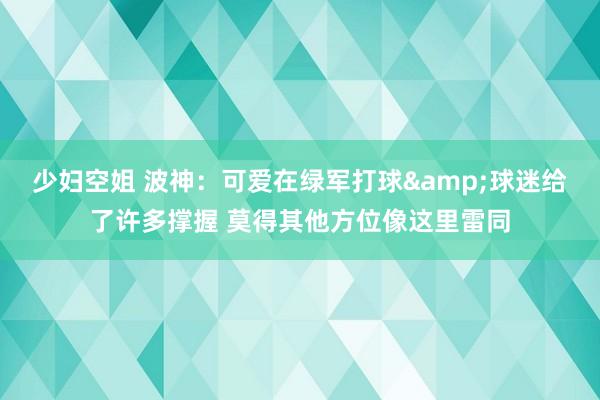 少妇空姐 波神：可爱在绿军打球&球迷给了许多撑握 莫得其他方位像这里雷同