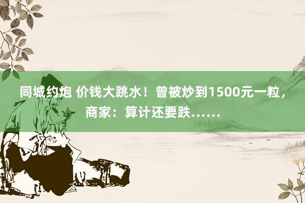 同城约炮 价钱大跳水！曾被炒到1500元一粒，商家：算计还要跌……