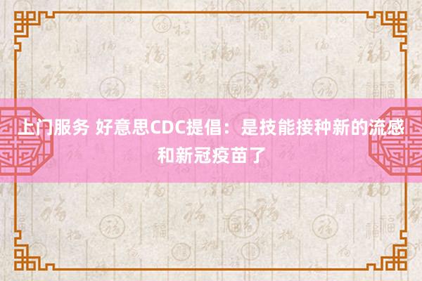 上门服务 好意思CDC提倡：是技能接种新的流感和新冠疫苗了