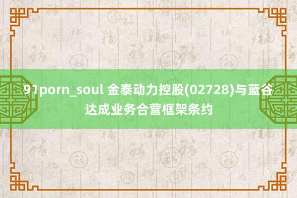 91porn_soul 金泰动力控股(02728)与蓝谷达成业务合营框架条约