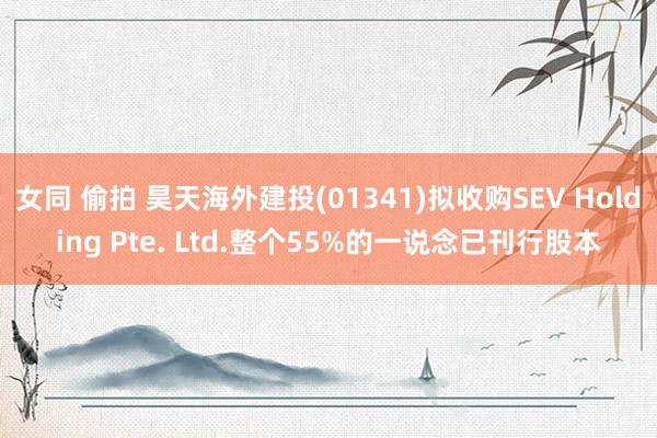 女同 偷拍 昊天海外建投(01341)拟收购SEV Holding Pte. Ltd.整个55%的一说念已刊行股本