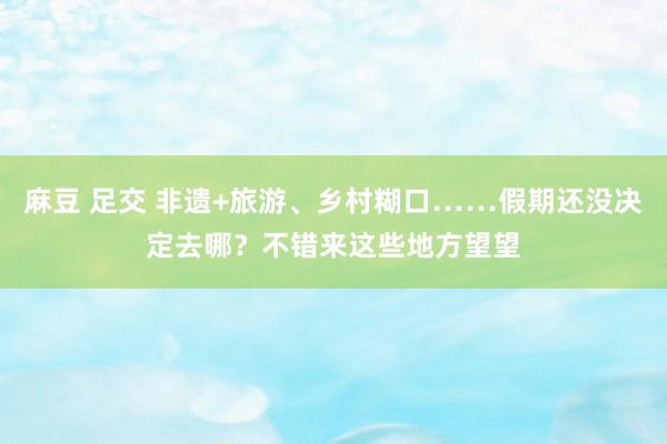 麻豆 足交 非遗+旅游、乡村糊口……假期还没决定去哪？不错来这些地方望望