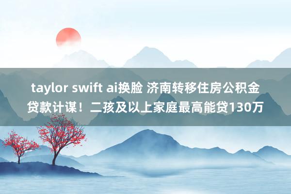 taylor swift ai换脸 济南转移住房公积金贷款计谋！二孩及以上家庭最高能贷130万