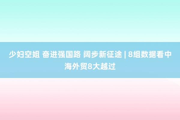 少妇空姐 奋进强国路 阔步新征途 | 8组数据看中海外贸8大越过