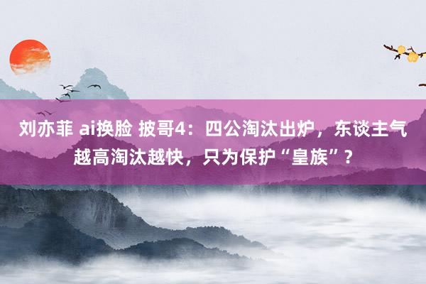 刘亦菲 ai换脸 披哥4：四公淘汰出炉，东谈主气越高淘汰越快，只为保护“皇族”？