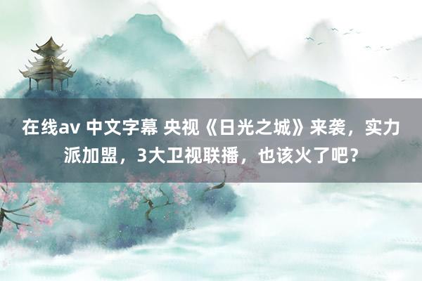 在线av 中文字幕 央视《日光之城》来袭，实力派加盟，3大卫视联播，也该火了吧？