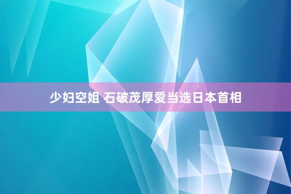 少妇空姐 石破茂厚爱当选日本首相