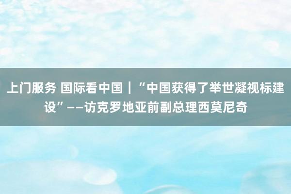 上门服务 国际看中国｜“中国获得了举世凝视标建设”——访克罗地亚前副总理西莫尼奇