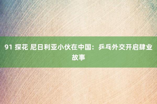 91 探花 尼日利亚小伙在中国：乒乓外交开启肆业故事