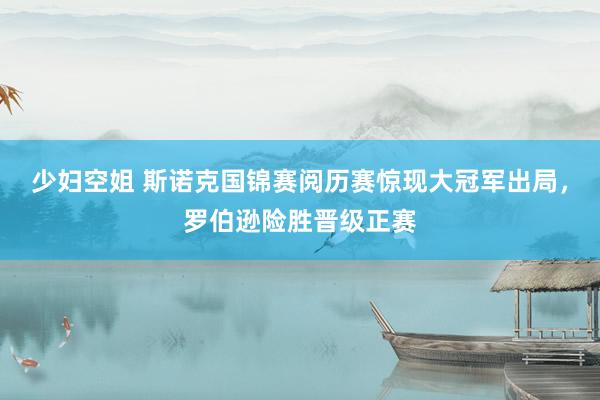 少妇空姐 斯诺克国锦赛阅历赛惊现大冠军出局，罗伯逊险胜晋级正赛