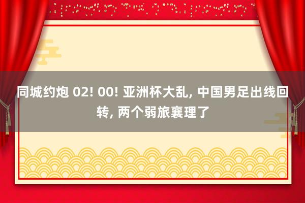 同城约炮 02! 00! 亚洲杯大乱, 中国男足出线回转, 两个弱旅襄理了