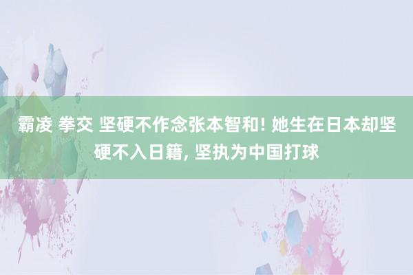 霸凌 拳交 坚硬不作念张本智和! 她生在日本却坚硬不入日籍, 坚执为中国打球