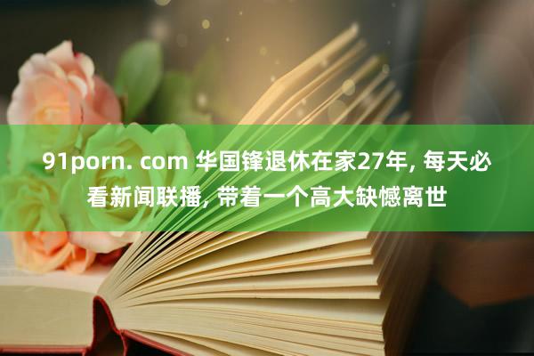 91porn. com 华国锋退休在家27年, 每天必看新闻联播, 带着一个高大缺憾离世