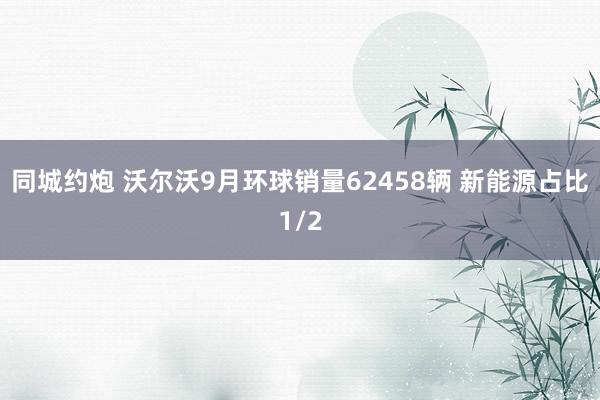 同城约炮 沃尔沃9月环球销量62458辆 新能源占比1/2