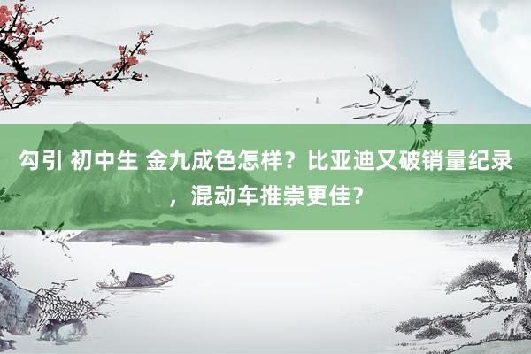 勾引 初中生 金九成色怎样？比亚迪又破销量纪录，混动车推崇更佳？