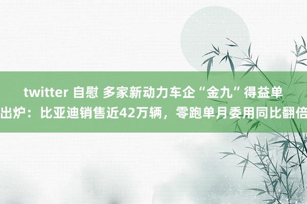 twitter 自慰 多家新动力车企“金九”得益单出炉：比亚迪销售近42万辆，零跑单月委用同比翻倍