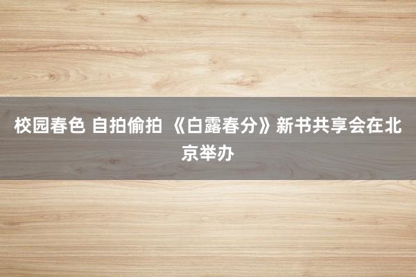 校园春色 自拍偷拍 《白露春分》新书共享会在北京举办