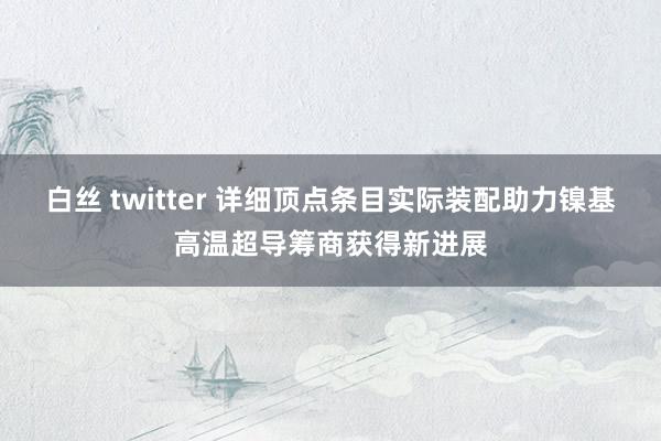 白丝 twitter 详细顶点条目实际装配助力镍基高温超导筹商获得新进展