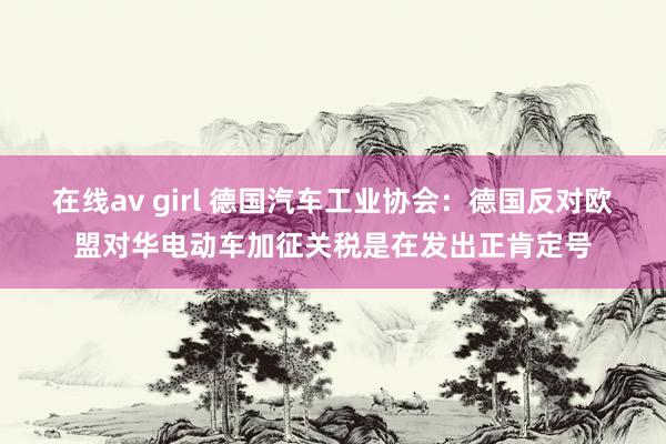 在线av girl 德国汽车工业协会：德国反对欧盟对华电动车加征关税是在发出正肯定号