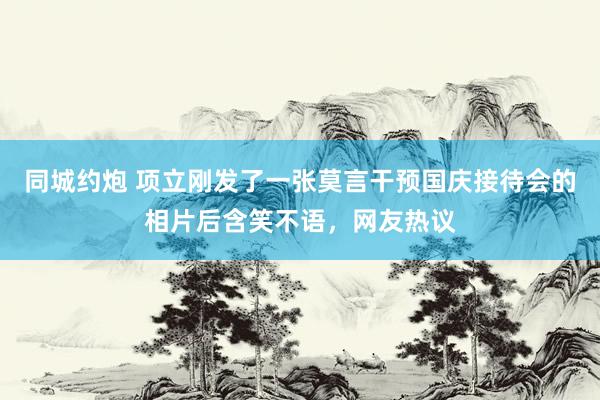 同城约炮 项立刚发了一张莫言干预国庆接待会的相片后含笑不语，网友热议