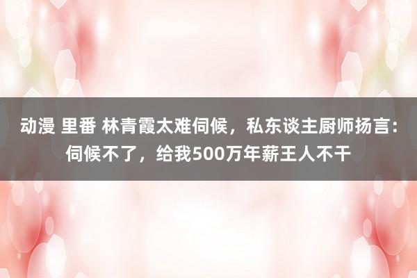 动漫 里番 林青霞太难伺候，私东谈主厨师扬言：伺候不了，给我500万年薪王人不干