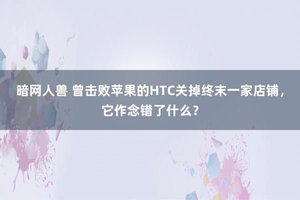 暗网人兽 曾击败苹果的HTC关掉终末一家店铺，它作念错了什么？