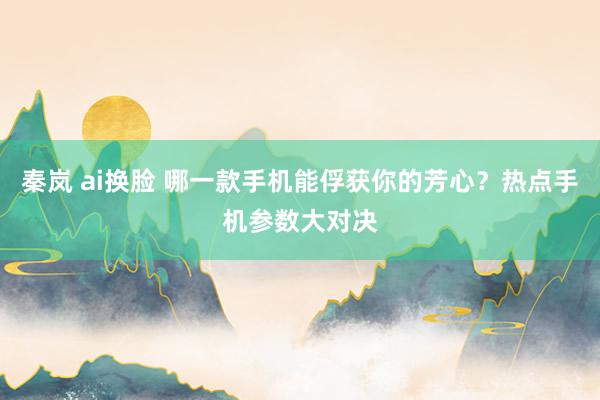 秦岚 ai换脸 哪一款手机能俘获你的芳心？热点手机参数大对决